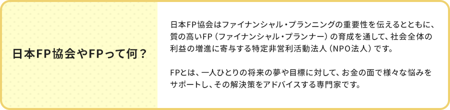 日本FP協会やFPって何？日本FP協会はファイナンシャル・プランニングの重要性を伝えるとともに、質の高いFP（ファイナンシャル・プランナー）の育成を通して、社会全体の利益の増進に寄与する特定非営利活動法人（NPO法人）です。FPとは、一人ひとりの将来の夢や目標に対して、お金の面で様々な悩みをサポートし、その解決策をアドバイスする専門家です。
